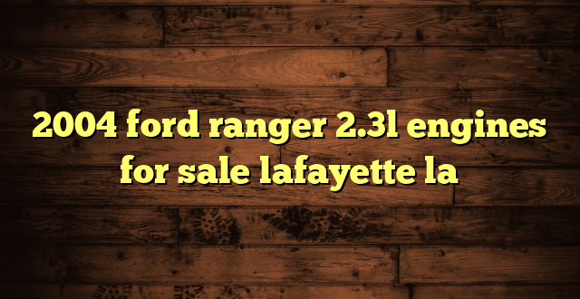 2004 ford ranger 2.3l engines for sale lafayette la