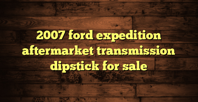2007 ford expedition aftermarket transmission dipstick for sale