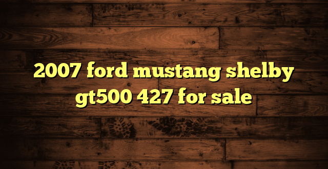 2007 ford mustang shelby gt500 427 for sale
