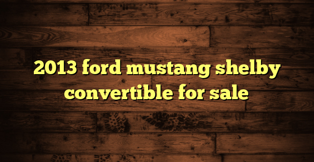 2013 ford mustang shelby convertible for sale