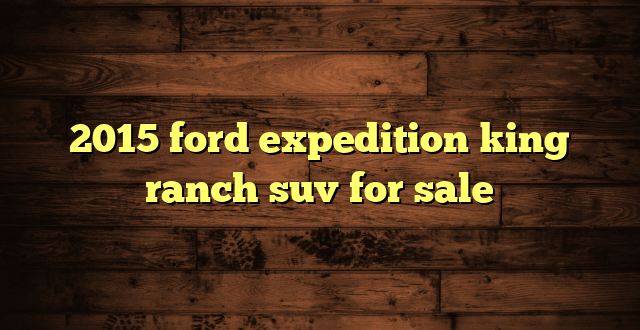 2015 ford expedition king ranch suv for sale