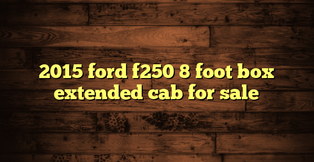2015 ford f250 8 foot box extended cab for sale