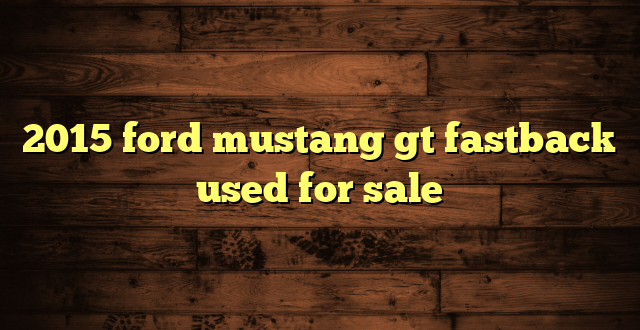 2015 ford mustang gt fastback used for sale