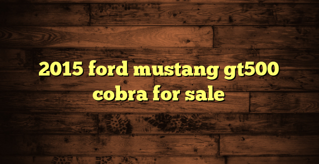 2015 ford mustang gt500 cobra for sale
