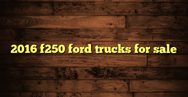 2016 f250 ford trucks for sale