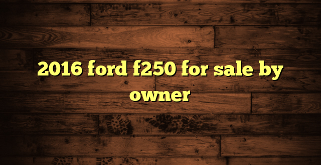 2016 ford f250 for sale by owner