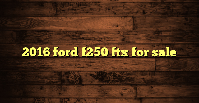 2016 ford f250 ftx for sale