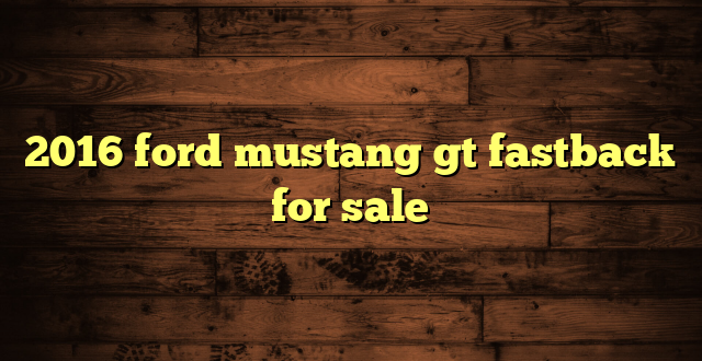 2016 ford mustang gt fastback for sale