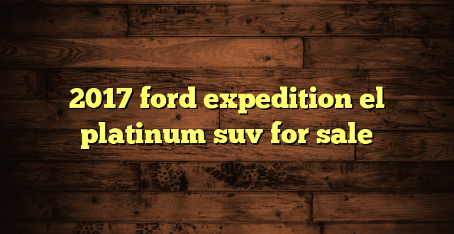 2017 ford expedition el platinum suv for sale