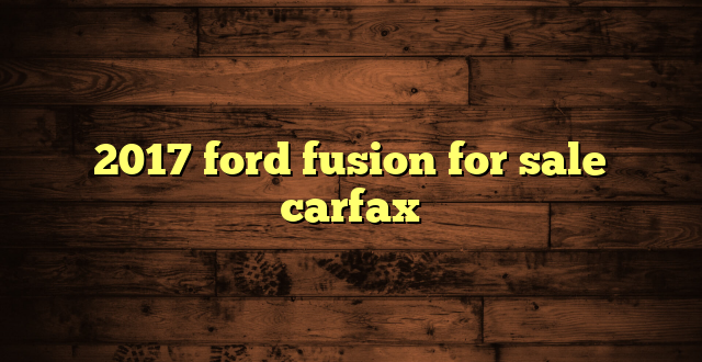 2017 ford fusion for sale carfax