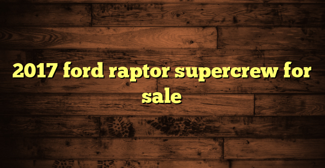 2017 ford raptor supercrew for sale