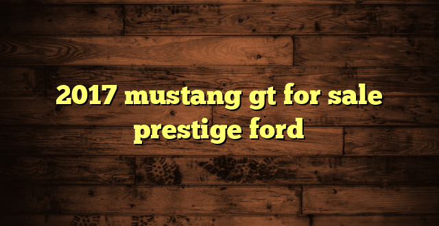 2017 mustang gt for sale prestige ford