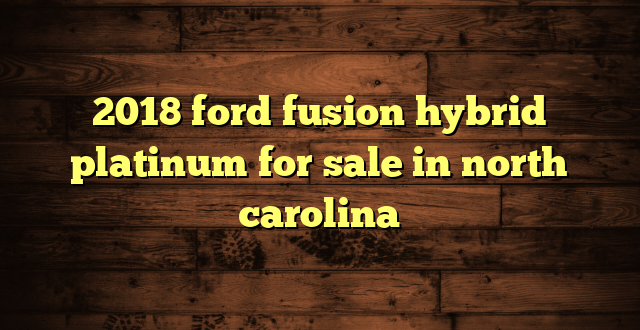 2018 ford fusion hybrid platinum for sale in north carolina