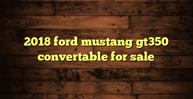 2018 ford mustang gt350 convertable for sale