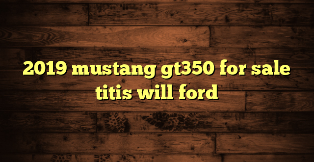 2019 mustang gt350 for sale titis will ford