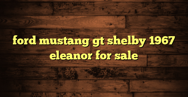 ford mustang gt shelby 1967 eleanor for sale