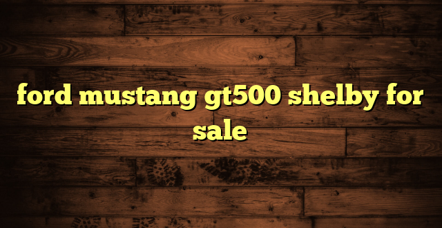 ford mustang gt500 shelby for sale
