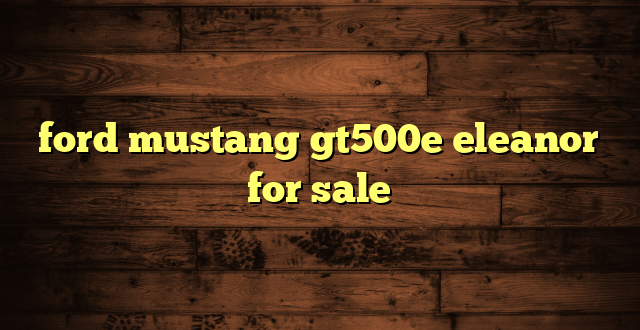 ford mustang gt500e eleanor for sale
