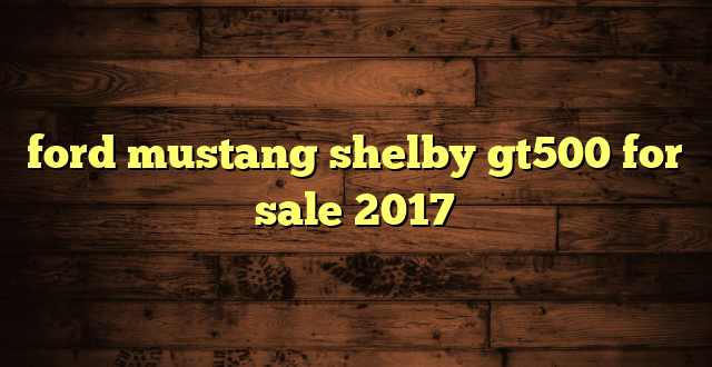 ford mustang shelby gt500 for sale 2017