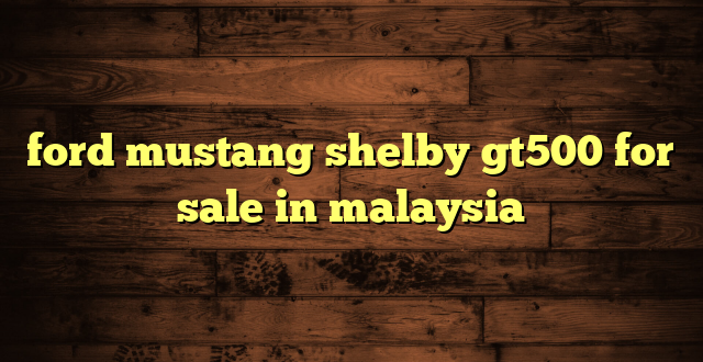 ford mustang shelby gt500 for sale in malaysia