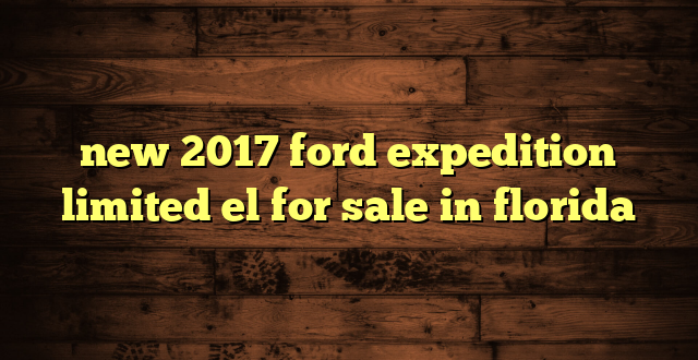 new 2017 ford expedition limited el for sale in florida