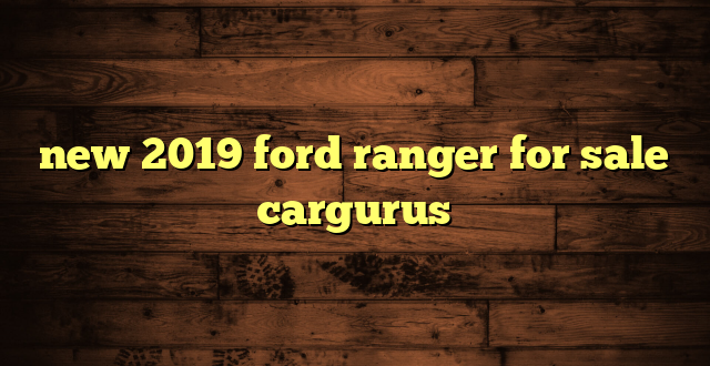 new 2019 ford ranger for sale cargurus