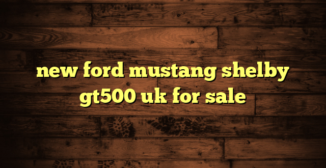 new ford mustang shelby gt500 uk for sale