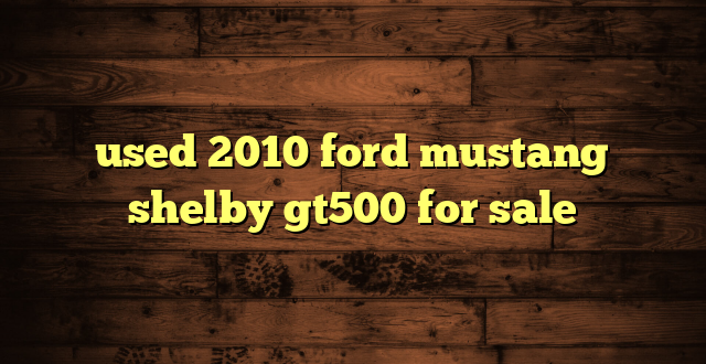 used 2010 ford mustang shelby gt500 for sale