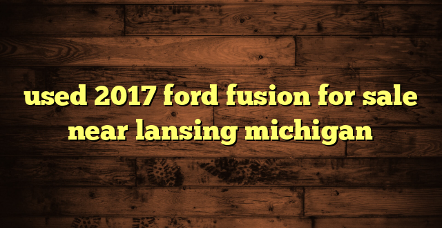 used 2017 ford fusion for sale near lansing michigan