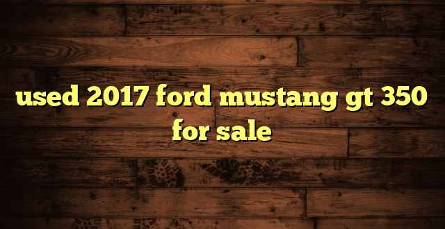 used 2017 ford mustang gt 350 for sale