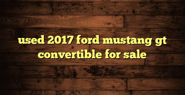 used 2017 ford mustang gt convertible for sale